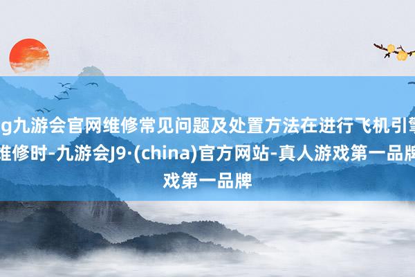 ag九游会官网维修常见问题及处置方法在进行飞机引擎维修时-九游会J9·(china)官方网站-真人游戏第一品牌