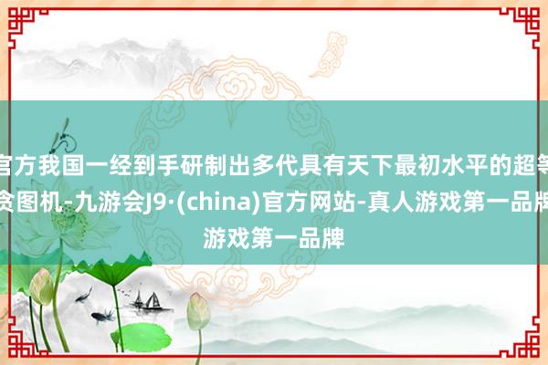 官方我国一经到手研制出多代具有天下最初水平的超等贪图机-九游会J9·(china)官方网站-真人游戏第一品牌