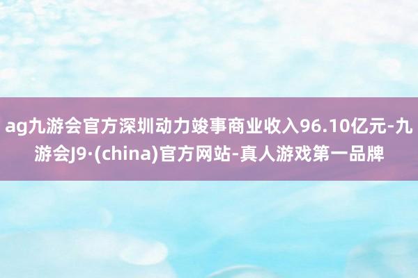 ag九游会官方深圳动力竣事商业收入96.10亿元-九游会J9·(china)官方网站-真人游戏第一品牌