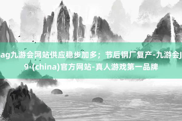 ag九游会网站供应稳步加多；节后钢厂复产-九游会J9·(china)官方网站-真人游戏第一品牌