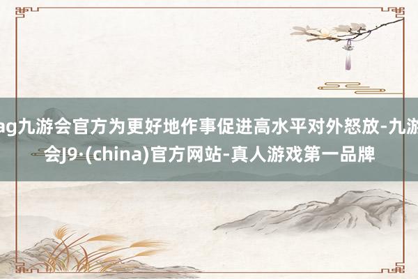 ag九游会官方为更好地作事促进高水平对外怒放-九游会J9·(china)官方网站-真人游戏第一品牌