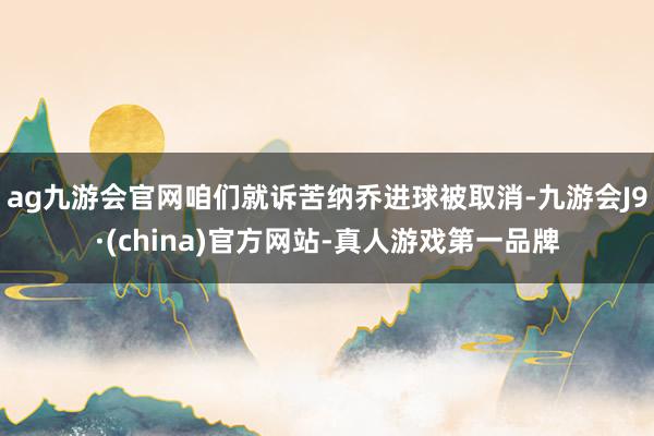 ag九游会官网咱们就诉苦纳乔进球被取消-九游会J9·(china)官方网站-真人游戏第一品牌