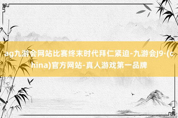 ag九游会网站比赛终末时代拜仁紧迫-九游会J9·(china)官方网站-真人游戏第一品牌