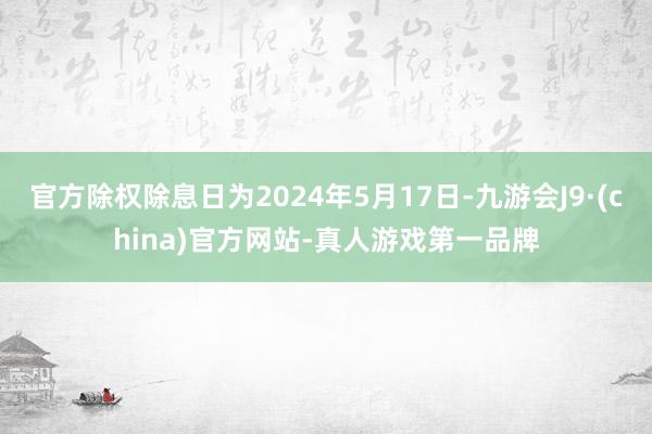 官方除权除息日为2024年5月17日-九游会J9·(china)官方网站-真人游戏第一品牌