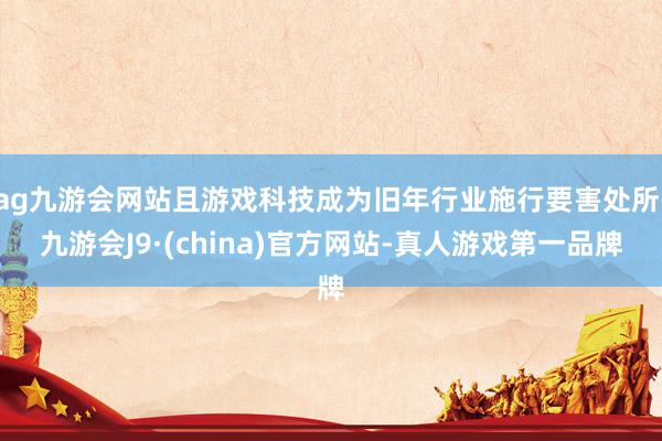 ag九游会网站且游戏科技成为旧年行业施行要害处所-九游会J9·(china)官方网站-真人游戏第一品牌