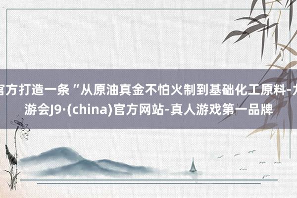 官方打造一条“从原油真金不怕火制到基础化工原料-九游会J9·(china)官方网站-真人游戏第一品牌