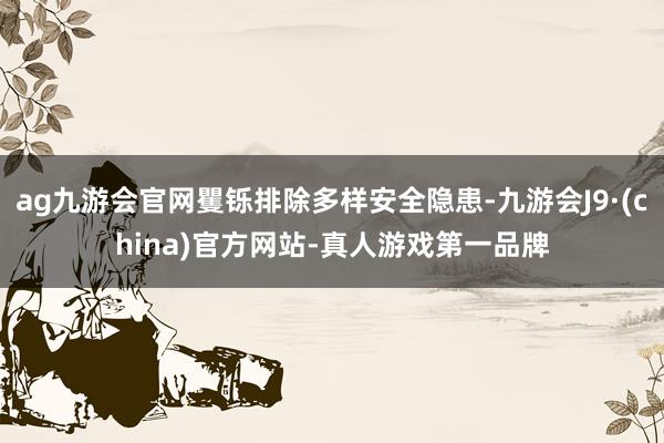 ag九游会官网矍铄排除多样安全隐患-九游会J9·(china)官方网站-真人游戏第一品牌