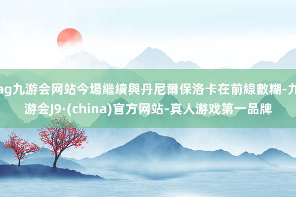 ag九游会网站今場繼續與丹尼爾保洛卡在前線數糊-九游会J9·(china)官方网站-真人游戏第一品牌