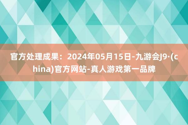 官方处理成果：2024年05月15日-九游会J9·(china)官方网站-真人游戏第一品牌