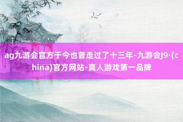 ag九游会官方于今也曾走过了十三年-九游会J9·(china)官方网站-真人游戏第一品牌