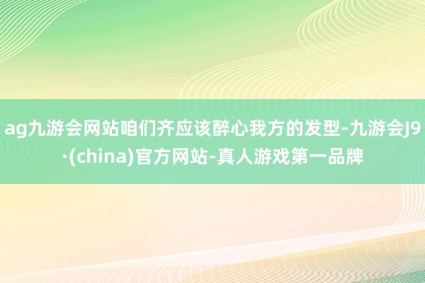 ag九游会网站咱们齐应该醉心我方的发型-九游会J9·(china)官方网站-真人游戏第一品牌