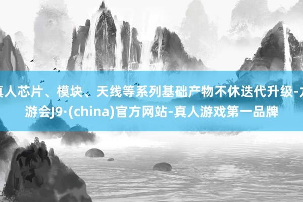 真人芯片、模块、天线等系列基础产物不休迭代升级-九游会J9·(china)官方网站-真人游戏第一品牌