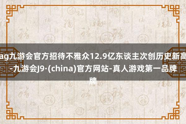 ag九游会官方招待不雅众12.9亿东谈主次创历史新高-九游会J9·(china)官方网站-真人游戏第一品牌