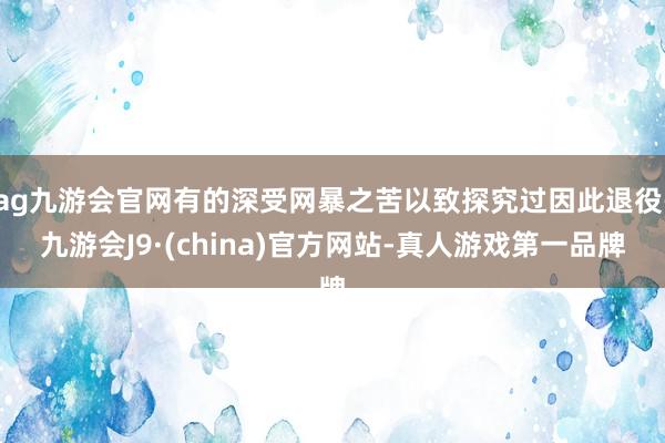 ag九游会官网有的深受网暴之苦以致探究过因此退役-九游会J9·(china)官方网站-真人游戏第一品牌