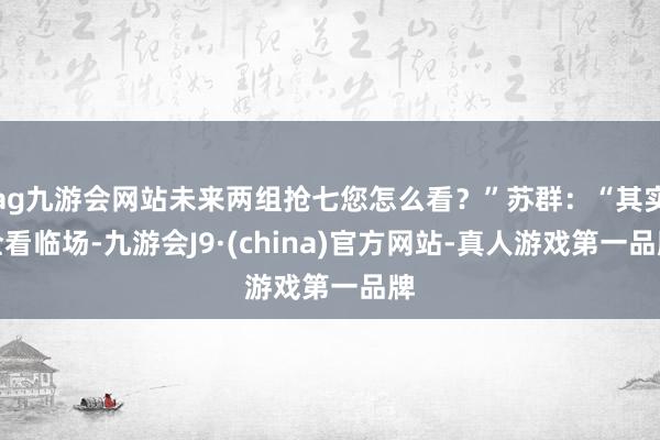 ag九游会网站未来两组抢七您怎么看？”苏群：“其实全看临场-九游会J9·(china)官方网站-真人游戏第一品牌