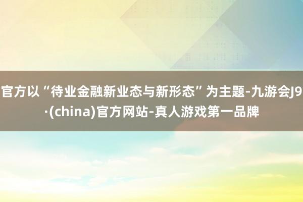 官方以“待业金融新业态与新形态”为主题-九游会J9·(china)官方网站-真人游戏第一品牌