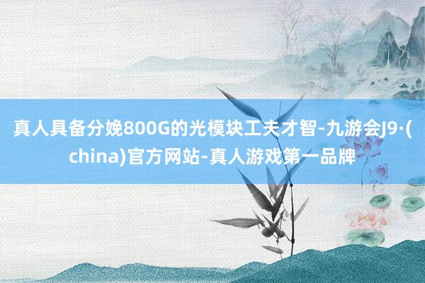 真人具备分娩800G的光模块工夫才智-九游会J9·(china)官方网站-真人游戏第一品牌