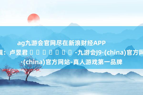 ag九游会官网尽在新浪财经APP            						连累剪辑：卢昱君 							-九游会J9·(china)官方网站-真人游戏第一品牌