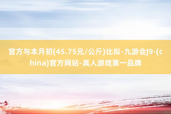 官方与本月初(45.75元/公斤)比拟-九游会J9·(china)官方网站-真人游戏第一品牌