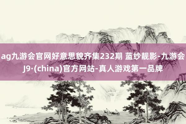 ag九游会官网好意思貌齐集232期 蓝纱靓影-九游会J9·(china)官方网站-真人游戏第一品牌