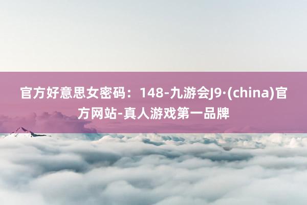 官方好意思女密码：148-九游会J9·(china)官方网站-真人游戏第一品牌