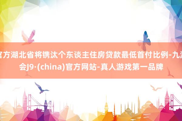 官方湖北省将镌汰个东谈主住房贷款最低首付比例-九游会J9·(china)官方网站-真人游戏第一品牌