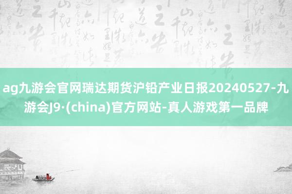 ag九游会官网瑞达期货沪铅产业日报20240527-九游会J9·(china)官方网站-真人游戏第一品牌