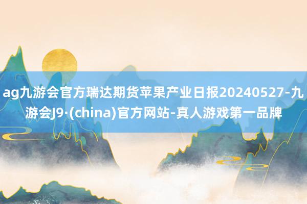 ag九游会官方瑞达期货苹果产业日报20240527-九游会J9·(china)官方网站-真人游戏第一品牌