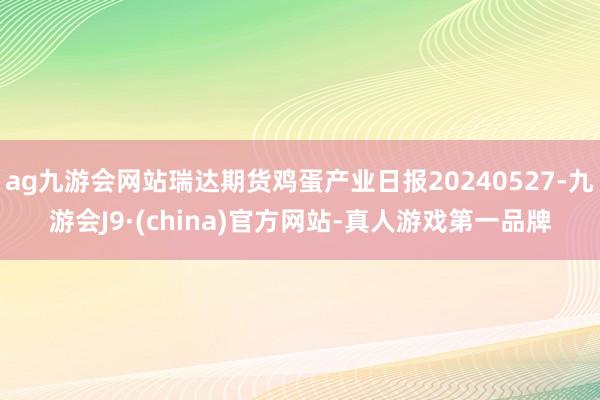 ag九游会网站瑞达期货鸡蛋产业日报20240527-九游会J9·(china)官方网站-真人游戏第一品牌