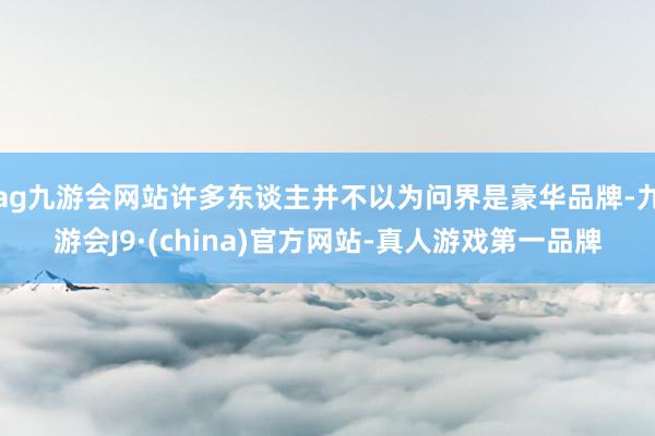 ag九游会网站许多东谈主并不以为问界是豪华品牌-九游会J9·(china)官方网站-真人游戏第一品牌