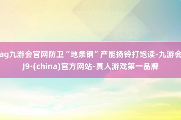 ag九游会官网防卫“地条钢”产能扬铃打饱读-九游会J9·(china)官方网站-真人游戏第一品牌