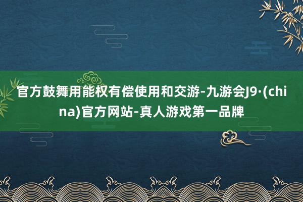 官方鼓舞用能权有偿使用和交游-九游会J9·(china)官方网站-真人游戏第一品牌