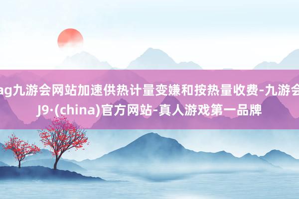 ag九游会网站加速供热计量变嫌和按热量收费-九游会J9·(china)官方网站-真人游戏第一品牌