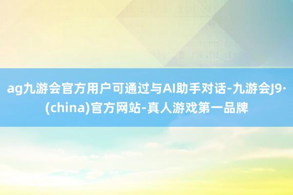 ag九游会官方用户可通过与AI助手对话-九游会J9·(china)官方网站-真人游戏第一品牌