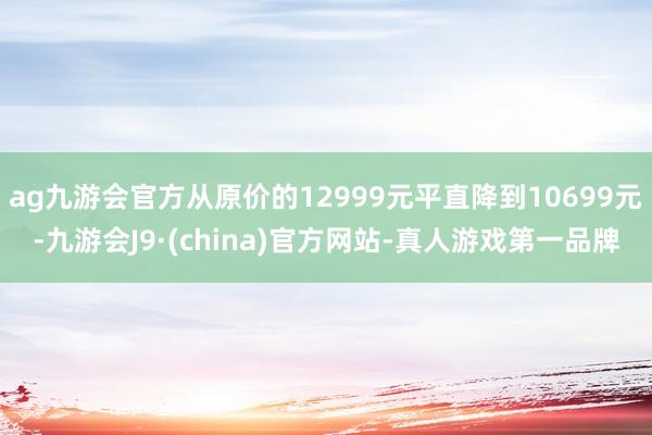 ag九游会官方从原价的12999元平直降到10699元-九游会J9·(china)官方网站-真人游戏第一品牌