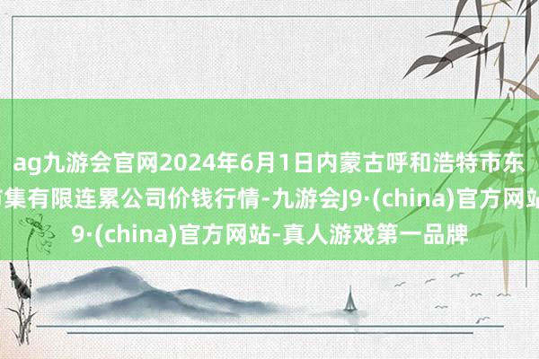 ag九游会官网2024年6月1日内蒙古呼和浩特市东瓦窑农副居品批发市集有限连累公司价钱行情-九游会J9·(china)官方网站-真人游戏第一品牌