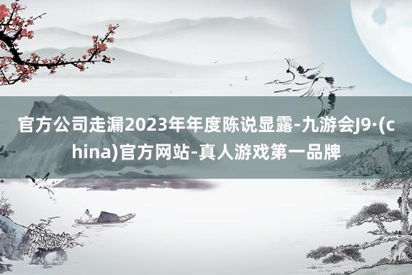 官方公司走漏2023年年度陈说显露-九游会J9·(china)官方网站-真人游戏第一品牌