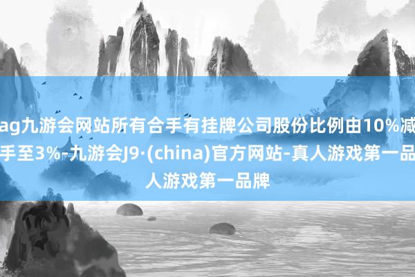 ag九游会网站所有合手有挂牌公司股份比例由10%减合手至3%-九游会J9·(china)官方网站-真人游戏第一品牌