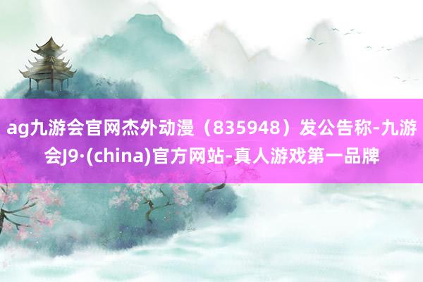 ag九游会官网杰外动漫（835948）发公告称-九游会J9·(china)官方网站-真人游戏第一品牌