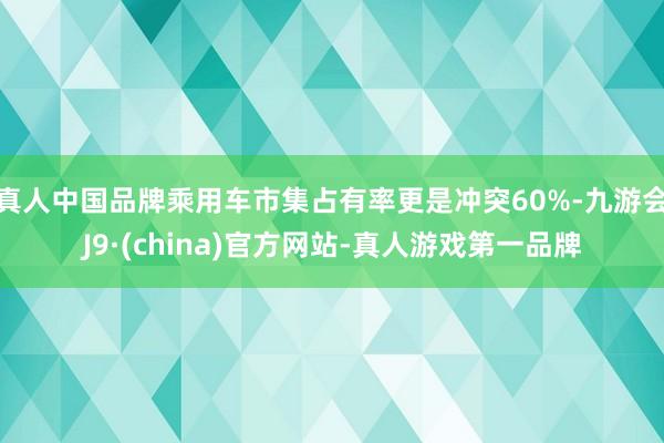 真人中国品牌乘用车市集占有率更是冲突60%-九游会J9·(china)官方网站-真人游戏第一品牌