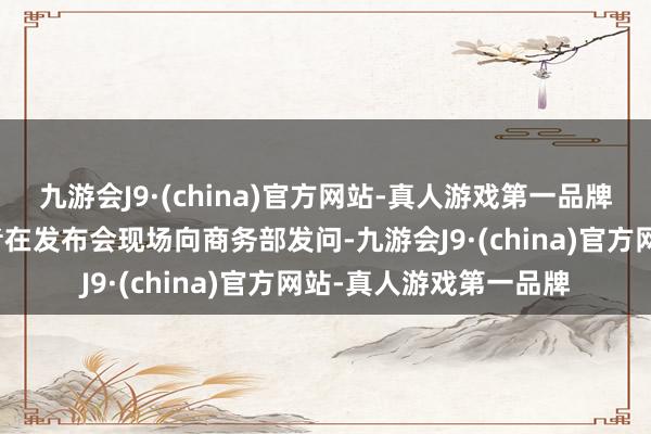 九游会J9·(china)官方网站-真人游戏第一品牌《逐日经济新闻》记者在发布会现场向商务部发问-九游会J9·(china)官方网站-真人游戏第一品牌