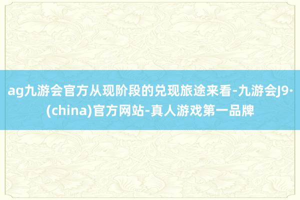 ag九游会官方从现阶段的兑现旅途来看-九游会J9·(china)官方网站-真人游戏第一品牌