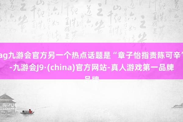 ag九游会官方另一个热点话题是“章子怡指责陈可辛”-九游会J9·(china)官方网站-真人游戏第一品牌