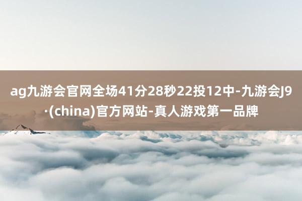 ag九游会官网全场41分28秒22投12中-九游会J9·(china)官方网站-真人游戏第一品牌