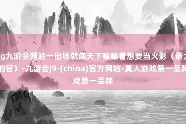 ag九游会网站一出场就满天下嚷嚷着想要当火影（最大的官）-九游会J9·(china)官方网站-真人游戏第一品牌