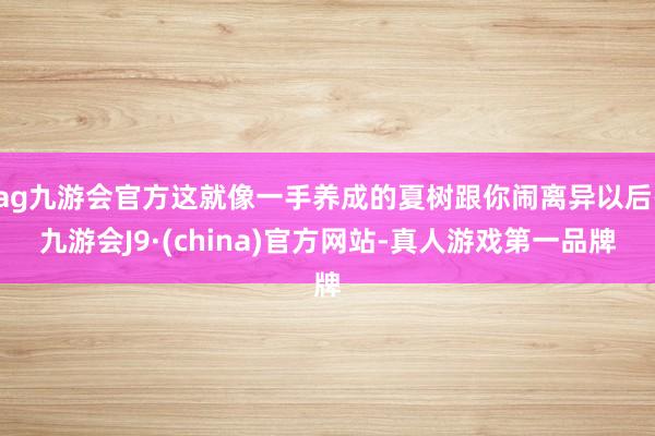 ag九游会官方这就像一手养成的夏树跟你闹离异以后-九游会J9·(china)官方网站-真人游戏第一品牌