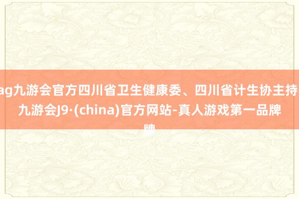 ag九游会官方四川省卫生健康委、四川省计生协主持-九游会J9·(china)官方网站-真人游戏第一品牌