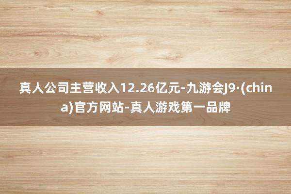 真人公司主营收入12.26亿元-九游会J9·(china)官方网站-真人游戏第一品牌