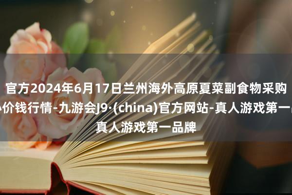 官方2024年6月17日兰州海外高原夏菜副食物采购中心价钱行情-九游会J9·(china)官方网站-真人游戏第一品牌