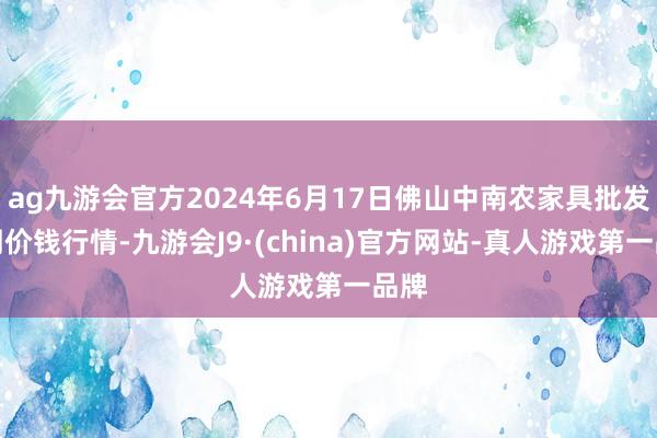 ag九游会官方2024年6月17日佛山中南农家具批发阛阓价钱行情-九游会J9·(china)官方网站-真人游戏第一品牌